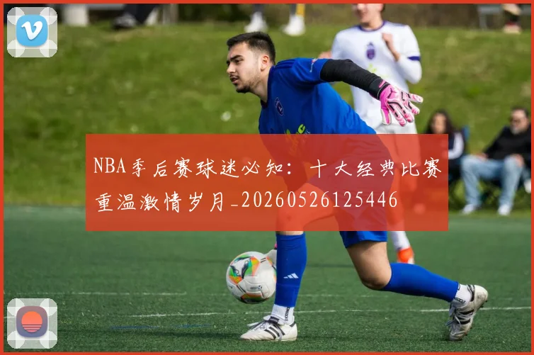 NBA季后赛球迷必知:十大经典比赛重温激情岁月_20260526125446