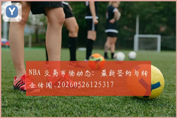 NBA 交易市场动态：最新签约与转会传闻_20260526125317