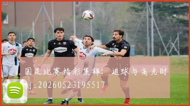 国足比赛精彩集锦:进球与高光时刻_20260523195517