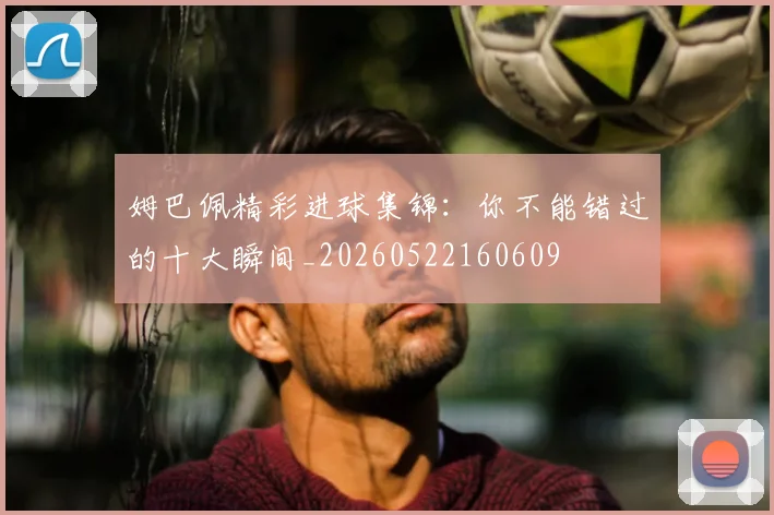 姆巴佩精彩进球集锦：你不能错过的十大瞬间_20260522160609