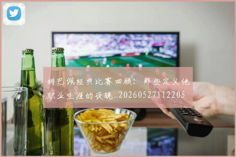 姆巴佩经典比赛回顾：那些定义他职业生涯的夜晚_20260527112205