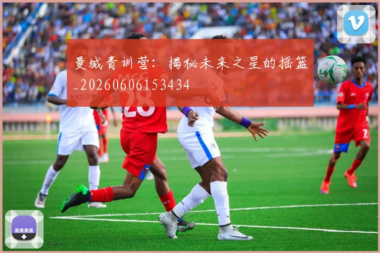 曼城青训营：揭秘未来之星的摇篮_20260606153434