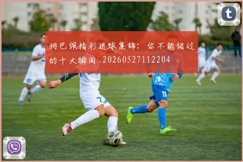 姆巴佩精彩进球集锦：你不能错过的十大瞬间_20260527112204