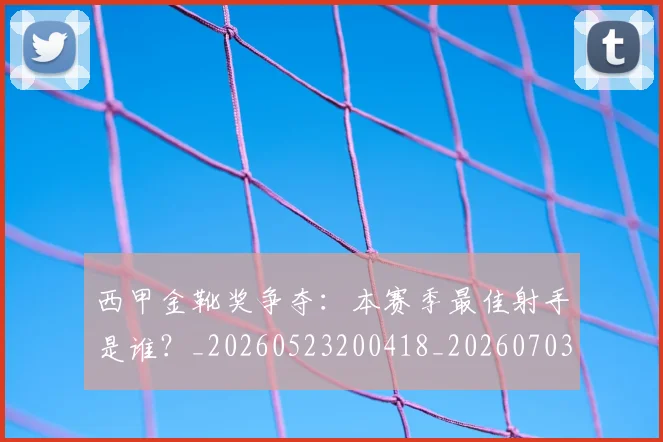 西甲金靴奖争夺：本赛季最佳射手是谁？_20260523200418_20260703181940