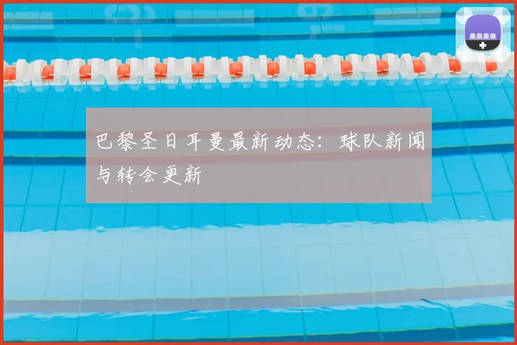 巴黎圣日耳曼最新动态:球队新闻与转会更新