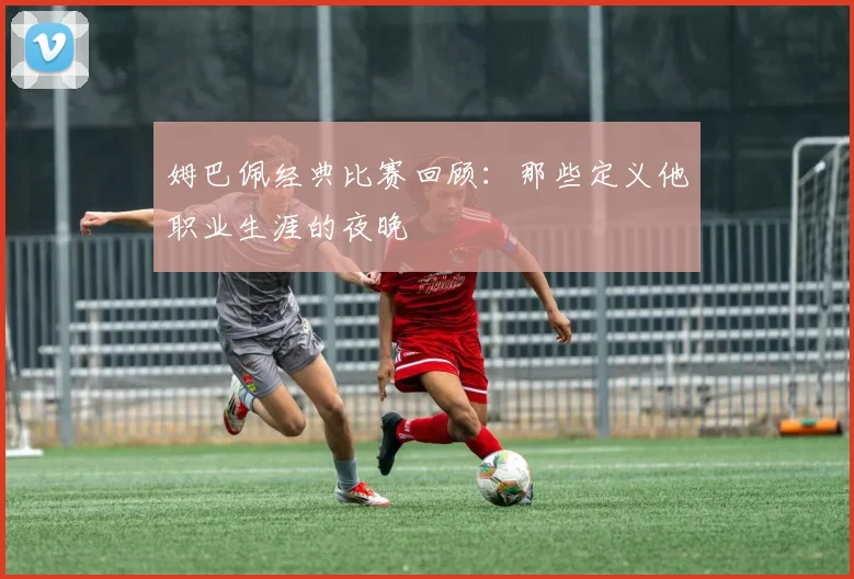 姆巴佩经典比赛回顾：那些定义他职业生涯的夜晚