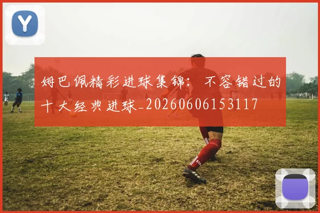 姆巴佩精彩进球集锦：不容错过的十大经典进球_20260606153117