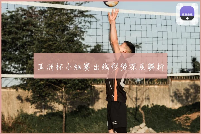 亚洲杯小组赛出线形势深度解析