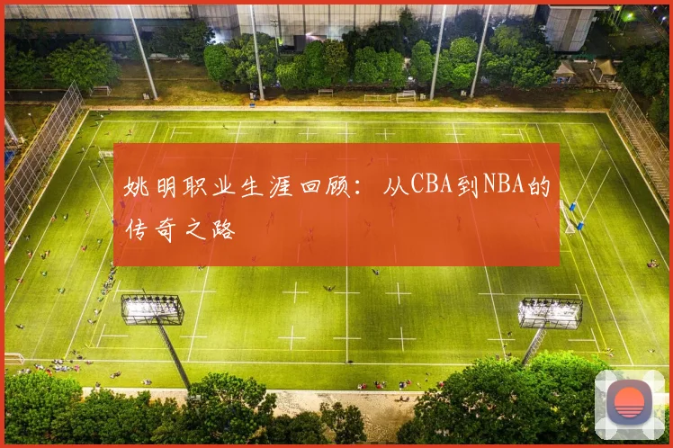 姚明职业生涯回顾:从CBA到NBA的传奇之路