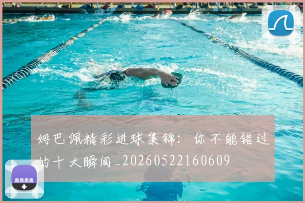 姆巴佩精彩进球集锦：你不能错过的十大瞬间_20260522160609