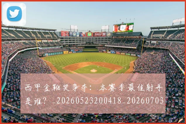 西甲金靴奖争夺：本赛季最佳射手是谁？_20260523200418_20260703181940