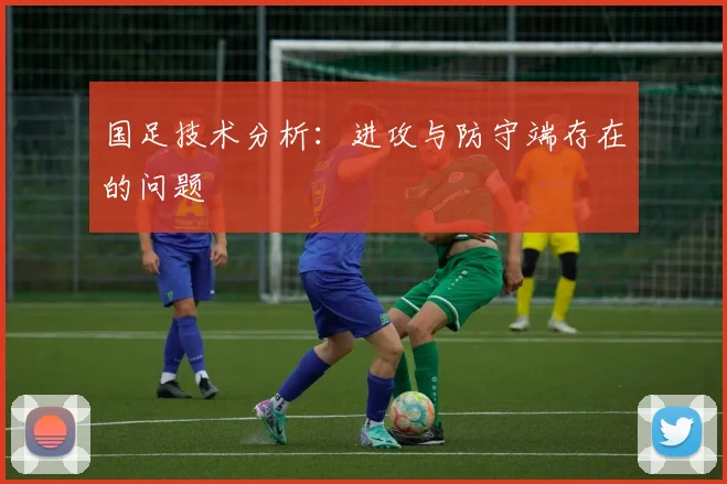 国足技术分析：进攻与防守端存在的问题
