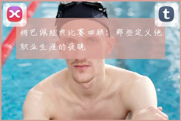 姆巴佩经典比赛回顾:那些定义他职业生涯的夜晚