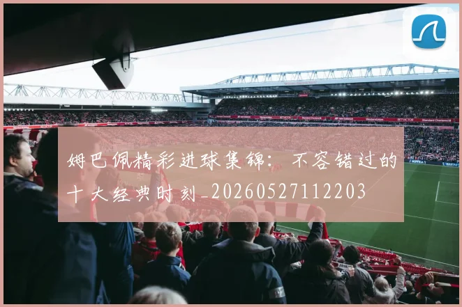 姆巴佩精彩进球集锦：不容错过的十大经典时刻_20260527112203