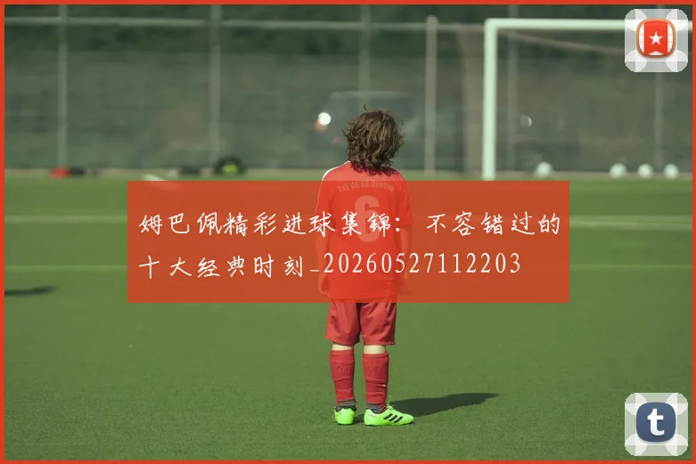 姆巴佩精彩进球集锦：不容错过的十大经典时刻_20260527112203