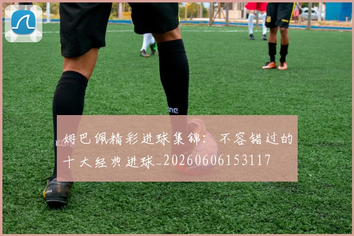 姆巴佩精彩进球集锦：不容错过的十大经典进球_20260606153117
