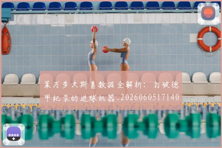 莱万多夫斯基数据全解析:打破德甲纪录的进球机器_20260605171407_20260703181804
