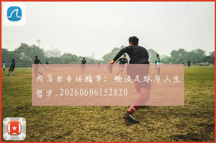 内马尔专访精华：畅谈足球与人生哲学_20260606152820