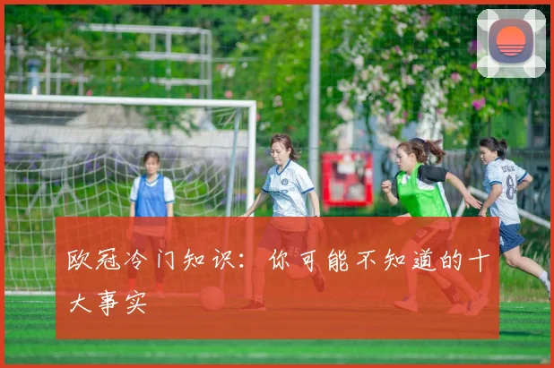 欧冠冷门知识：你可能不知道的十大事实