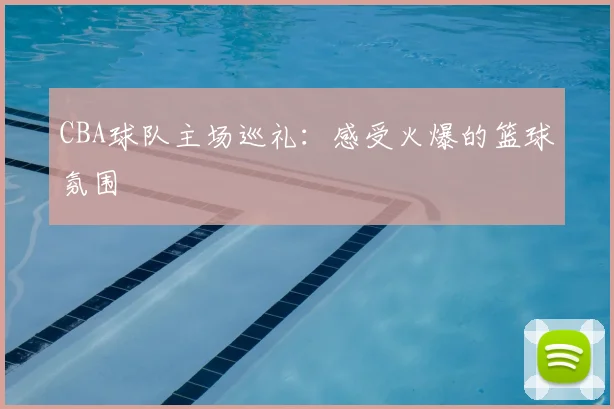 CBA球队主场巡礼:感受火爆的篮球氛围