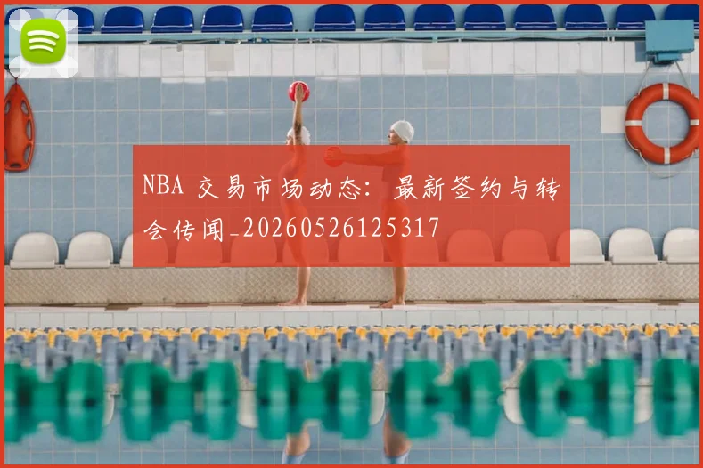 NBA 交易市场动态：最新签约与转会传闻_20260526125317