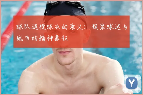 球队退役球衣的意义：凝聚球迷与城市的精神象征