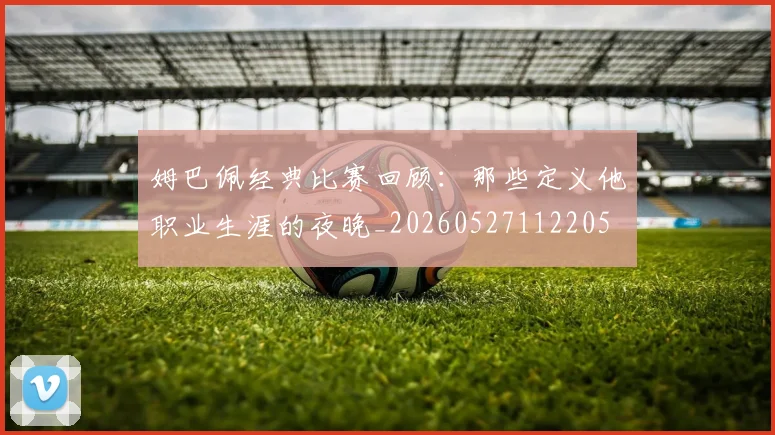 姆巴佩经典比赛回顾：那些定义他职业生涯的夜晚_20260527112205