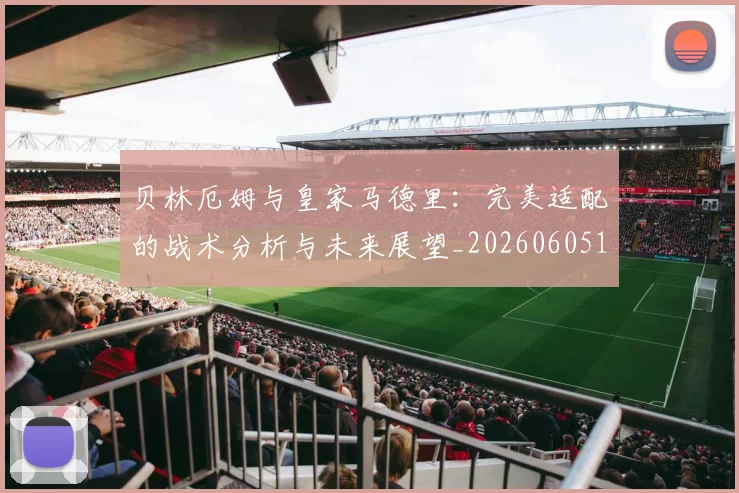 贝林厄姆与皇家马德里：完美适配的战术分析与未来展望_20260605171439_20260703181949