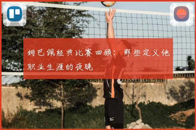 姆巴佩经典比赛回顾：那些定义他职业生涯的夜晚