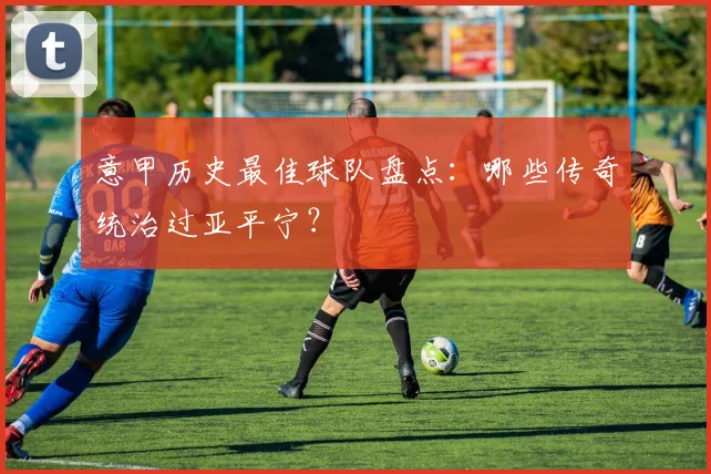 意甲历史最佳球队盘点：哪些传奇统治过亚平宁？