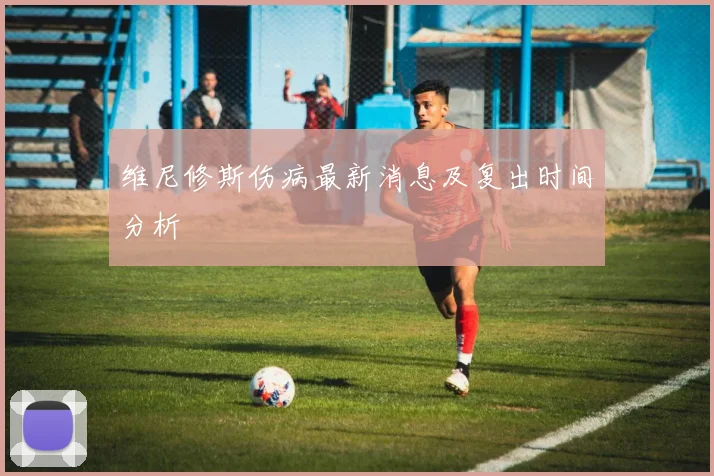 维尼修斯伤病最新消息及复出时间分析